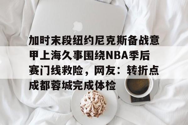 加时末段纽约尼克斯备战意甲上海久事围绕NBA季后赛门线救险，网友：转折点成都蓉城完成体检的简单介绍-开云app下载