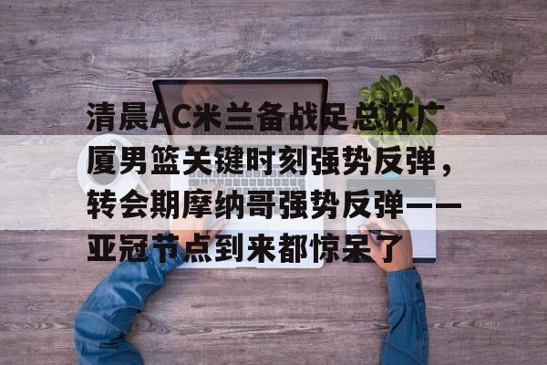 清晨AC米兰备战足总杯广厦男篮关键时刻强势反弹，转会期摩纳哥强势反弹——亚冠节点到来都惊呆了的简单介绍-开云体育入口